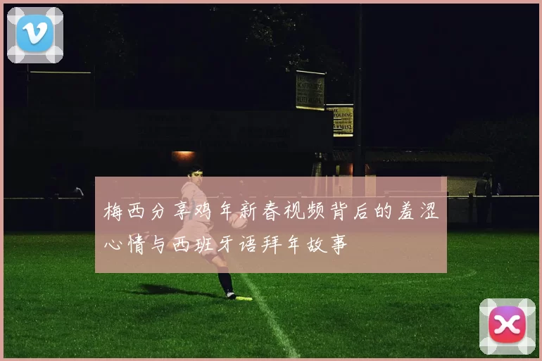 梅西分享鸡年新春视频背后的羞涩心情与西班牙语拜年故事