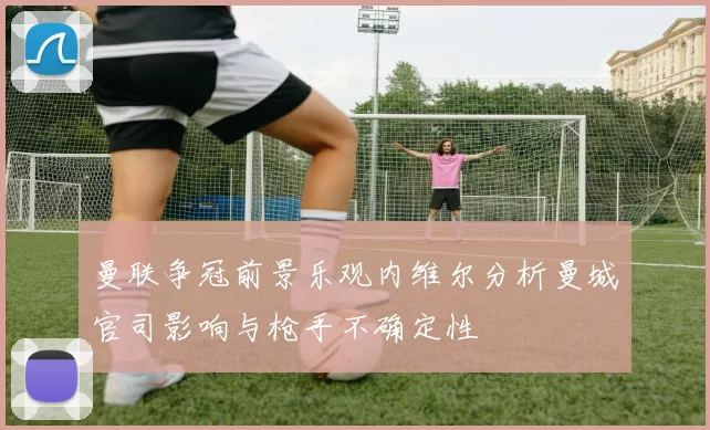 曼联争冠前景乐观内维尔分析曼城官司影响与枪手不确定性