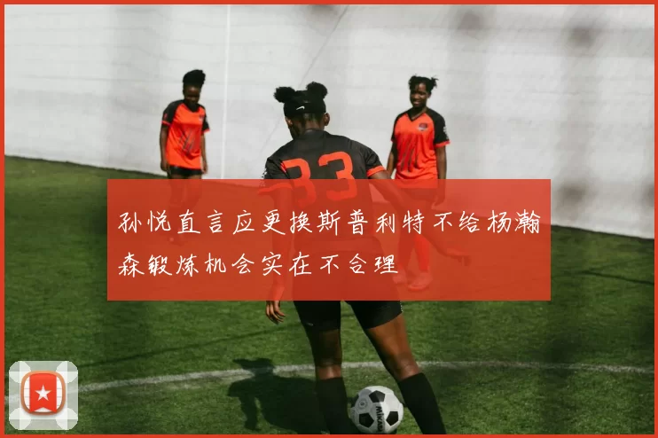 孙悦直言应更换斯普利特不给杨瀚森锻炼机会实在不合理