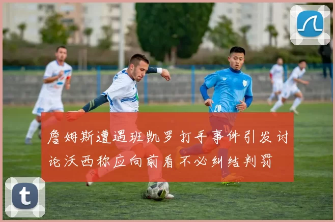 詹姆斯遭遇班凯罗打手事件引发讨论沃西称应向前看不必纠结判罚