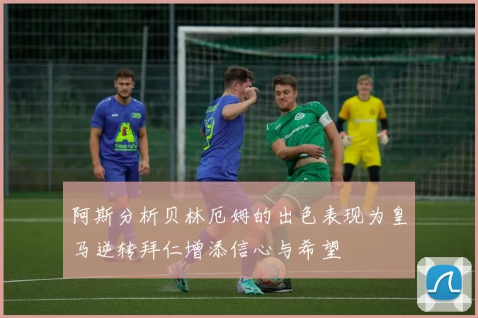 阿斯分析贝林厄姆的出色表现为皇马逆转拜仁增添信心与希望