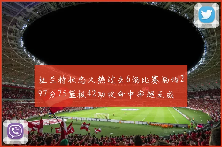 杜兰特状态火热过去6场比赛场均297分75篮板42助攻命中率超五成