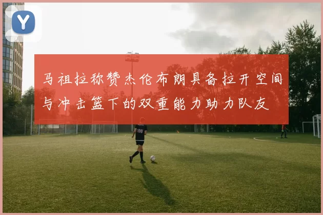 马祖拉称赞杰伦布朗具备拉开空间与冲击篮下的双重能力助力队友