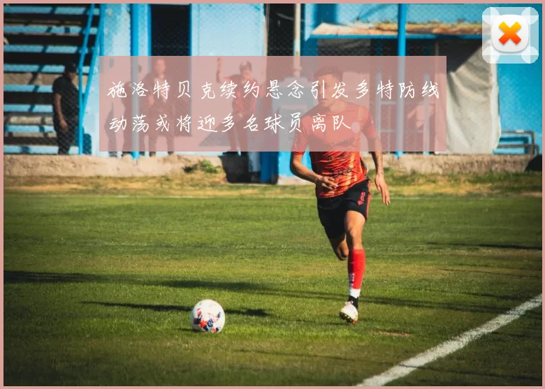 施洛特贝克续约悬念引发多特防线动荡或将迎多名球员离队