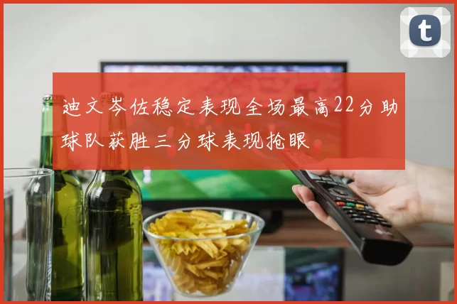 迪文岑佐稳定表现全场最高22分助球队获胜三分球表现抢眼