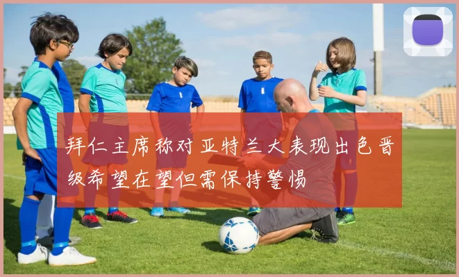 拜仁主席称对亚特兰大表现出色晋级希望在望但需保持警惕