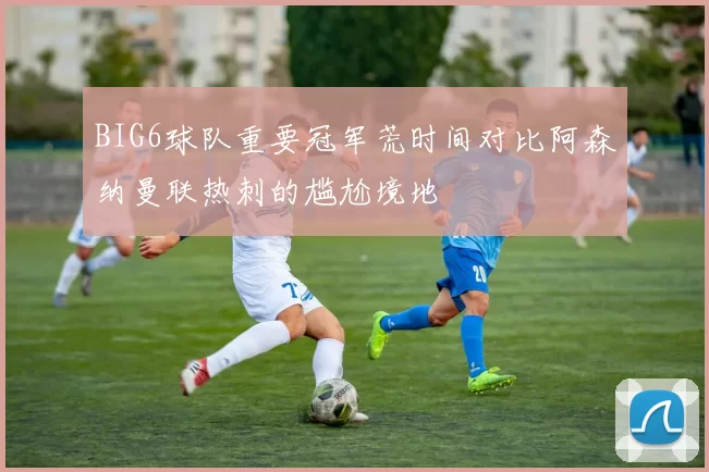 BIG6球队重要冠军荒时间对比阿森纳曼联热刺的尴尬境地