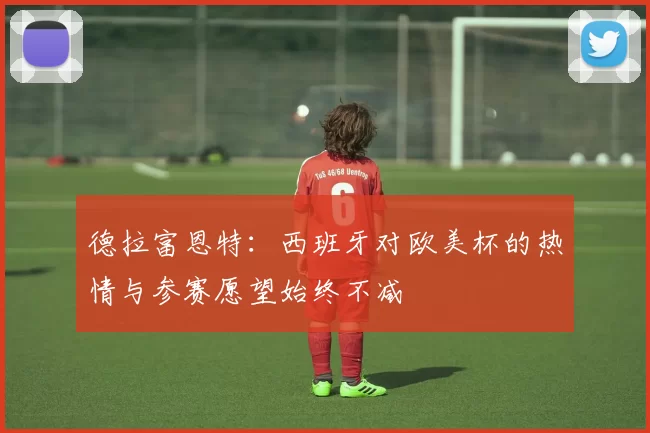 德拉富恩特：西班牙对欧美杯的热情与参赛愿望始终不减