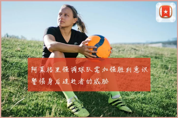 阿莱格里强调球队需加强胜利意识警惕身后追赶者的威胁
