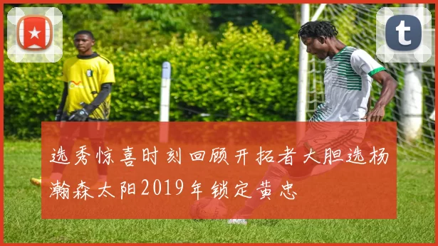 选秀惊喜时刻回顾开拓者大胆选杨瀚森太阳2019年锁定黄忠