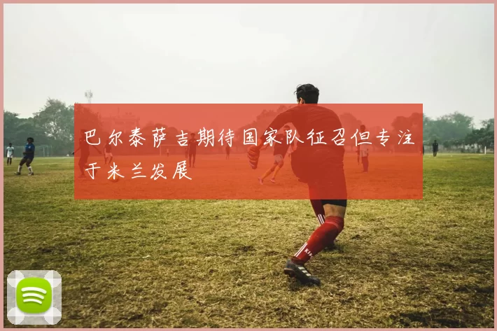 巴尔泰萨吉期待国家队征召但专注于米兰发展