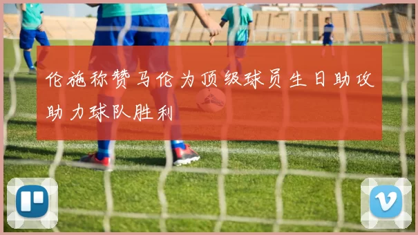 伦施称赞马伦为顶级球员生日助攻助力球队胜利